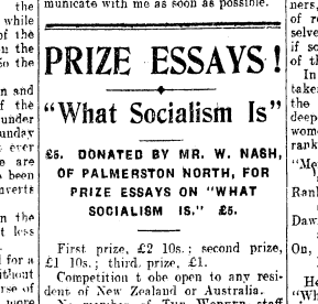 Image of a newspaper clipping with the following text:
Prize Essays!
'What Socialism Is'
£5. Donated by Mr. W. Nash, of Palmerston North, for prize essays on 'what socialism is.' £5.

First prize, £2 10s ; second prize, £1 10s ; third prize, £1. 

Competition to be open to any resident of New Zealand or Australia.
